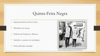 Quinta-Feira Negra
• Queda da Bolsa de Nova York;
• Demissão em massa;
• Falência de Empresas e Bancos;
• Suicídios e aumento de mendigos;
• Efeito Dominó mundial.
Fonte : jornalvetus.blogspot.com (20/04 23h55m)
 