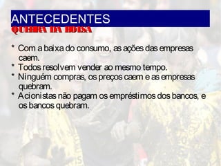 ANTECEDENTES
QUEBRA DA BOLSAQUEBRA DA BOLSA
* Com abaixado consumo, asaçõesdasempresas
caem.
* Todosresolvem vender ao mesmo tempo.
* Ninguém compras, ospreçoscaem easempresas
quebram.
* Acionistasnão pagam osempréstimosdosbancos, e
osbancosquebram.
 