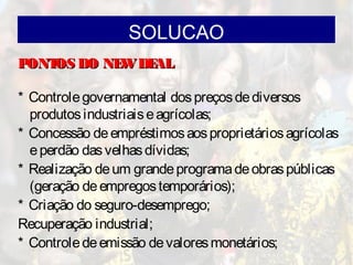 SOLUCAO
PONTOS DO NEWDEALPONTOS DO NEWDEAL
* Controlegovernamental dospreçosdediversos
produtosindustriaiseagrícolas;
* Concessão deempréstimosaosproprietáriosagrícolas
eperdão dasvelhasdívidas;
* Realização deum grandeprogramadeobraspúblicas
(geração deempregostemporários);
* Criação do seguro-desemprego;
Recuperação industrial;
* Controledeemissão devaloresmonetários;
 