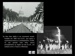 Ku Klux Klan (KKK) é um movimento racista,
fundado em 1865 nos E.U.A., que apoia a
supremacia branca e o protestantismo. A KKK,
no seu período mais forte, actuou
principalmente na região sul dos E.U.A., em
estados como o Texas e o Mississipi.
 
