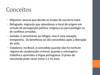 Conceitos
• Migrante: pessoa que decide se mudar de sua terra natal.
• Refugiado: migrante que abandonou o local de origem em
virtude de perseguição política, religiosa ou para proteger-se
de conflitos armados.
• Asilado: é semelhante ao refúgio, mas é uma situação
temporária. Os benefícios só são concedidos após a liberação
do asilo.
• Cidadania: no Brasil, é concedida quando não há nenhum
registro de condenação criminal, quando o estrangeiro
trabalha e aprendeu a língua portuguesa. O prazo de
concessão pode variar entre 1 e 15 anos.
 