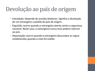 Devolução ao país de origem
• Extradição: Depende de acordos bilaterais. Significa a devolução
de um estrangeiro a pedido do país de origem.
• Expulsão: ocorre quando o estrangeiro atenta contra a segurança
nacional. Neste caso, o estrangeiro nunca mais poderá retornar
ao país.
• Deportação: ocorre quando o estrangeiro descumpre as regras
estabelecidas quando o visto foi cedido.
 