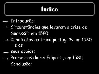 Índice
Introdução;
Circunstâncias que levaram a crise de
Sucessão em 1580;
Candidatos ao trono português em 1580
  e os
seus apoios;
Promessas do rei Filipe I , em 1581;
Conclusão;
 
