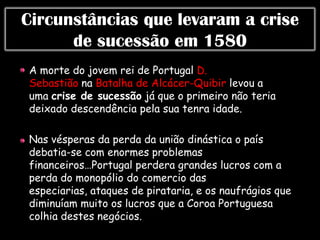 Circunstâncias que levaram a crise
      de sucessão em 1580
A morte do jovem rei de Portugal D.
Sebastião na Batalha de Alcácer-Quibir levou a
uma crise de sucessão já que o primeiro não teria
deixado descendência pela sua tenra idade.

Nas vésperas da perda da união dinástica o país
debatia-se com enormes problemas
financeiros…Portugal perdera grandes lucros com a
perda do monopólio do comercio das
especiarias, ataques de pirataria, e os naufrágios que
diminuíam muito os lucros que a Coroa Portuguesa
colhia destes negócios.
 
