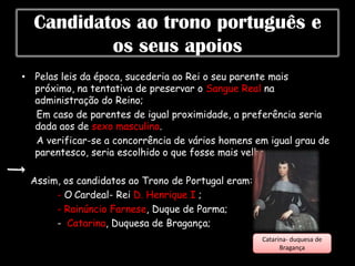 Candidatos ao trono português e
          os seus apoios
• Pelas leis da época, sucederia ao Rei o seu parente mais
  próximo, na tentativa de preservar o Sangue Real na
  administração do Reino;
  Em caso de parentes de igual proximidade, a preferência seria
  dada aos de sexo masculino.
  A verificar-se a concorrência de vários homens em igual grau de
  parentesco, seria escolhido o que fosse mais velho.

 Assim, os candidatos ao Trono de Portugal eram:
      - O Cardeal- Rei D. Henrique I ;
      - Rainúncio Farnese, Duque de Parma;
      - Catarina, Duquesa de Bragança;
                                                   Catarina- duquesa de
                                                         Bragança
 