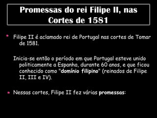 Promessas do rei Filipe II, nas
        Cortes de 1581
Filipe II é aclamado rei de Portugal nas cortes de Tomar
   de 1581.

Inicia-se então o período em que Portugal esteve unido
  politicamente a Espanha, durante 60 anos, e que ficou
  conhecido como "domínio filipino" (reinados de Filipe
  II, III e IV).

Nessas cortes, Filipe II fez várias promessas:
 