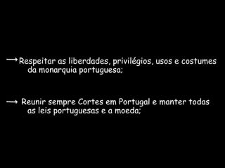 Respeitar as liberdades, privilégios, usos e costumes
  da monarquia portuguesa;


Reunir sempre Cortes em Portugal e manter todas
 as leis portuguesas e a moeda;
 