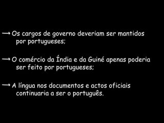 Os cargos de governo deveriam ser mantidos
 por portugueses;

O comércio da Índia e da Guiné apenas poderia
 ser feito por portugueses;

A língua nos documentos e actos oficiais
 continuaria a ser o português.
 