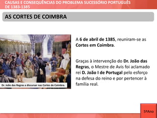 CAUSAS E CONSEQUÊNCIAS DO PROBLEMA SUCESSÓRIO PORTUGUÊS
DE 1383-1385
A 6 de abril de 1385, reuniram-se as
Cortes em Coimbra.
Graças à intervenção do Dr. João das
Regras, o Mestre de Avis foi aclamado
rei D. João I de Portugal pelo esforço
na defesa do reino e por pertencer à
família real.
AS CORTES DE COIMBRA
Dr. João das Regras a discursar nas Cortes de Coimbra.
5ºAno
 