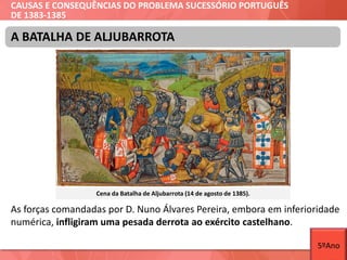 CAUSAS E CONSEQUÊNCIAS DO PROBLEMA SUCESSÓRIO PORTUGUÊS
DE 1383-1385
As forças comandadas por D. Nuno Álvares Pereira, embora em inferioridade
numérica, infligiram uma pesada derrota ao exército castelhano.
A BATALHA DE ALJUBARROTA
Cena da Batalha de Aljubarrota (14 de agosto de 1385).
5ºAno
 