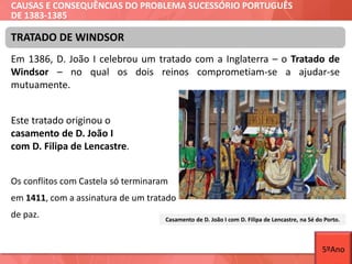 CAUSAS E CONSEQUÊNCIAS DO PROBLEMA SUCESSÓRIO PORTUGUÊS
DE 1383-1385
Em 1386, D. João I celebrou um tratado com a Inglaterra – o Tratado de
Windsor – no qual os dois reinos comprometiam-se a ajudar-se
mutuamente.
Este tratado originou o
casamento de D. João I
com D. Filipa de Lencastre.
Os conflitos com Castela só terminaram
em 1411, com a assinatura de um tratado
de paz.
TRATADO DE WINDSOR
Casamento de D. João I com D. Filipa de Lencastre, na Sé do Porto.
5ºAno
 