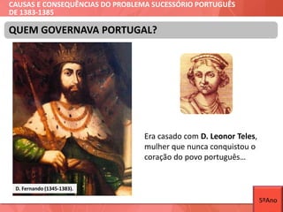 CAUSAS E CONSEQUÊNCIAS DO PROBLEMA SUCESSÓRIO PORTUGUÊS
DE 1383-1385
Era casado com D. Leonor Teles,
mulher que nunca conquistou o
coração do povo português…
QUEM GOVERNAVA PORTUGAL?
D. Fernando (1345-1383).
5ºAno
 