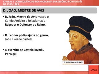 CAUSAS E CONSEQUÊNCIAS DO PROBLEMA SUCESSÓRIO PORTUGUÊS
DE 1383-1385
• D. João, Mestre de Avis matou o
Conde Andeiro e foi aclamado
Regedor e Defensor do Reino.
• D. Leonor pediu ajuda ao genro,
João I, rei de Castela.
• O exército de Castela invadiu
Portugal.
D. João, Mestre de Avis.
D. JOÃO, MESTRE DE AVIS
5ºAno
 