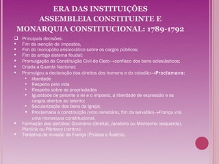 ERA DAS INSTITUIÇÕES
        ASSEMBLEIA CONSTITUINTE E
    MONARQUIA CONSTITUCIONAL: 1789-1792
    Principais decisões:
    Fim da isenção de impostos,
    Fim do monopólio aristocrático sobre os cargos públicos;
    Fim do antigo sistema feudal;
    Promulgação da Constituição Civil do Clero→confisco dos bens eclesiásticos;
    Criada a Guarda Nacional;
    Promulgou a declaração dos direitos dos homens e do cidadão→Proclamava:
       liberdade
       Respeito pela vida
       Respeito sobre as propriedades
       Igualdade de perante a lei e o imposto, a liberdade de expressão e os
          cargos abertos ao talento;
       Secularização dos bens da Igreja;
       Proclamada a constituição (voto censitário, fim da servidão)→França vira
          uma monarquia constitucional.
    Formação dos partidos: Girondino (direita), Jacobino ou Montanha (esquerda),
     Planície ou Pântano (centro);
    Tentativa de invasão da França (Prússia e Áustria).
 