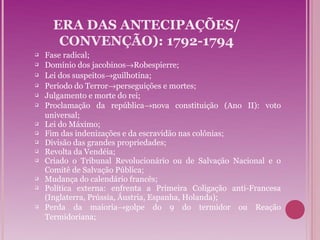 ERA DAS ANTECIPAÇÕES/
       CONVENÇÃO): 1792-1794
   Fase radical;
   Domínio dos jacobinos→Robespierre;
   Lei dos suspeitos→guilhotina;
   Período do Terror→perseguições e mortes;
   Julgamento e morte do rei;
   Proclamação da república→nova constituição (Ano II): voto
    universal;
   Lei do Máximo;
   Fim das indenizações e da escravidão nas colônias;
   Divisão das grandes propriedades;
   Revolta da Vendéia;
   Criado o Tribunal Revolucionário ou de Salvação Nacional e o
    Comitê de Salvação Pública;
   Mudança do calendário francês;
   Política externa: enfrenta a Primeira Coligação anti-Francesa
    (Inglaterra, Prússia, Áustria, Espanha, Holanda);
   Perda da maioria→golpe do 9 do termidor ou Reação
    Termidoriana;
 