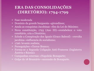 ERA DAS CONSOLIDAÇÕES
     (DIRETÓRIO): 1794-1799
   Fase moderada
   Domínio da grande burguesia→girondinos;
   Anula as conquistas Jacobinas→fim da Lei do Máximo;
   Nova constituição, 1793 (Ano III)→restabelece o voto
    censitário, cria o Diretório;
   Eclode a Conspiração dos Iguais (Graco Babeuf) →revolta
    jacobina→influencia do socialismo;
   1796: levante realista;
   Perseguições→Terror Branco;
   Forma-se a Segunda Coligação Anti-Francesa (Inglaterra
    Áustria e Rússia);
   Campanhas externas→Napoleão Bonaparte;
   Golpe do 18 Brumário→ascensão de Bonaparte.
 