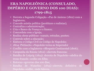 ERA NAPOLEÔNICA (CONSULADO,
IMPÉRIO E GOVERNO DOS 100 DIAS):
            1799-1815
    Derrota a Segunda Coligação→Paz de Amiens (1802) com a
     Inglaterra;
    Concede anistia política (jacobinos e realistas);
    Centraliza a administração;
    Cria o Banco da França e o franco;
    Concordata com a Igreja;
    Realiza obras públicas→canais, estradas, pontes;
    Controle sobre a educação;
    Elabora o Código Civil ou Código de Napoleão;
    1804: Plebiscito→Napoleão torna-se Imperador
    Conflito com a Inglaterra→Bloqueio Continental (1806);
    Campanha da Rússia (1812)→derrota francesa;
    Batalha de Leipzig (1814): derrota de Napoleão→abdica do
     trono francês→exílio em Elba;
    Retorno→governo dos 100 dias;
    Batalha de Waterloo (1815)→derrota definitiva de
     Napoleão→exílio , onde faleceu.
 