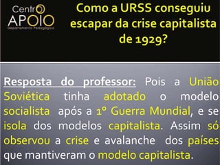 A URSS (União Soviética) que tinha implementado o modelosocialista de economia e por isso se isolado dos países demaisapós a PrimeiraGuerraMundial, viu nessa situação que o isolamento acabou por proteger e beneficiar contra a crise que não afetou os soviéticos. Como a URSS conseguiu escapar da crise capitalista de 1929?Resposta do professor: Pois a UniãoSoviética tinha adotado o modelo socialista  após a 1° Guerra Mundial, e se isolados modelos capitalista. Assim sóobservou a crise e avalanche  dos países que mantiveram o modelocapitalista. 