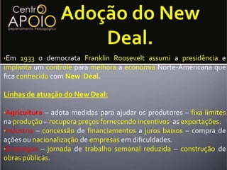 Adoção do NewDeal.Em 1933 o democrata FranklinRooseveltassumi a presidência e implanta um controle para melhora a economiaNorte-Americana que fica conhecido com New  Deal.Linhas de atuação do NewDeal:Agricultura – adota medidas para ajudar os produtores – fixalimites na produção – recuperapreçosfornecendoincentivos  as exportações.