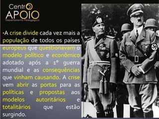 Regimes autoritários tomam conta da Europa:Itália e Alemanha.Entre a revolução e o Nazifascismo:A catástrofe da crise de 1929atingetodos os países capitalistas . Na Europa os primeiros a serem atingidos são Grã-Bretanha, Áustria e Alemanha.A crisedivide cada vez mais a população de todos os países europeus que questionavam o modelopolítico e econômico adotado após a 1° guerra mundial e as consequênciasque vinhamcausando. A crise vem abrir as portas para as políticas e propostas aos modelosautoritários e totalitários que estão surgindo.Características do TotalitarismoGovernoem que os regimesestãomarcadospeloabusodepoder.Umgovernoem que a vontadede umgrupo ou governanteseconfundecom a vontadedeEstado.Intervençãodoestadonavidadaspessoasé a máxima possível.Asrelações sociais sãoreguladase avidacotidiana évigiada.Propaganda ideológica intensa.Modeloscomofascismo, nazismoe stalinismo.
