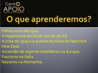 O que aprenderemos?Felizes anos de 1920.A hegemonia dos EUA nos século XX.A crise de 1929 e a quebra da bolsa de New YorkNew Deal.Ascensão de regimes totalitários na Europa.Fascismo na Itália.Nazismo na Alemanha.