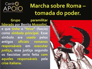 Além disso eles se sentiamtraídos pelos aliados (Entente), que tinhaprometidoterritório em troca do apoio da Itália na guerra.Marcha sobre Roma – tomada do poder.	Grupoparamilitarliderado por Benito Mussolini, e que tinha o “feixe” (fascio) como símboloprincipal. Esse símbolo era usado pelos antigos oficiaisromanosresponsáveis em executarjustiça, essa justiça segundo os fascistas seria feita comaquelesresponsáveis pela crise italiana.