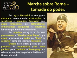 Marcha sobre Roma – tomada do poder.	Em 1922Mussolini e seu grupo atacaram violentamente associações de socialistas e operários. Contavam com apoiofinanceiros de latifundiários, comerciantes, banqueiros e industriais italianos que aderiram ao fascismo.	Em outubro de 1922 os fascistas promoveram a “Marcha sobre Roma”, que exigia a entrega do poder ao “Duce” (o condutor) como era chamado Mussolini.	Depoisdisso a Itália passou por um processo de recuperação (comobraspublicas para combater o desemprego e a crise) e se manteve no poder até o fim da 2° Guerra Mundial.