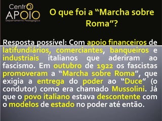 O que foi a “Marcha sobre Roma”?Resposta possível: Com apoiofinanceiros de latifundiários, comerciantes, banqueiros e industriais italianos que aderiram ao fascismo. Em outubro de 1922 os fascistas promoveram a “Marcha sobre Roma”, que exigia a entrega do poder ao “Duce” (o condutor) como era chamado Mussolini. Já que o povo italiano estava descontente com o modelos de estado no poder até então. 