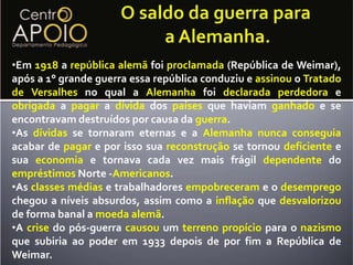 O saldo da guerra paraa Alemanha.Em1918arepúblicaalemãfoiproclamada(República de Weimar), após a 1° grande guerra essa república conduziu eassinouoTratado de Versalhesno qual aAlemanhafoideclarada perdedoraeobrigadaapagara dívidadospaísesque haviam ganhadoe se encontravam destruídos por causa da guerra. 