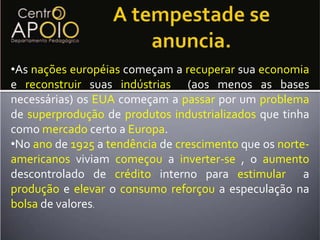 Atividades: Porque os EUA foram os grandes vencedores na 1° Guerra Mundial ?Possível  resposta: Poisapósa 1°GuerraMundialaEuropaestava extremamentedestruídaesemqualquercondiçõesde sereerguer. Pois aguerranãofoitravadanoterritóriodosEUAe por isso só causou danos e prejuízos  aos europeus. A guerradestruiuaindustrializaçãoeuropéiaepossibilitouqueasexportaçõesNorte-Americanasmandassem com força na economia dos países europeus. Isso sem contar com as dívidasedependênciasque esses países assumiram para começar suareconstrução.A tempestade se anuncia.Asnações européias começam a recuperarsuaeconomiae reconstruirsuas indústrias(aos menos as bases necessárias) osEUAcomeçam a passar por um problemadesuperproduçãodeprodutos industrializados que tinha como mercado certo a Europa.