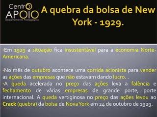 No ano de 1925 a tendênciadecrescimentoque os norte-americanosviviam começouainverter-se, o aumento descontrolado de créditointerno para estimular  a produção e elevar o consumoreforçou a especulação na bolsa de valores.A quebra da bolsa de New York - 1929.Em 1929 a situação fica insustentável para a economiaNorte- Americana.