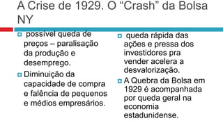 A Crise de 1929. O “Crash” da Bolsa
NY
  possível queda de         queda rápida das
  preços – paralisação       ações e pressa dos
  da produção e              investidores pra
  desemprego.                vender acelera a
                             desvalorização.
 Diminuição da
                            A Quebra da Bolsa em
  capacidade de compra
                             1929 é acompanhada
  e falência de pequenos
                             por queda geral na
  e médios empresários.      economia
                             estadunidense.
 