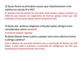 2) Quais foram as principais causas que impulsionaram crise
católica no século XI a XIV?
O grande cisma do oriente foi uma delas onde dividiu a igreja e também as
reformas que levaram ao surgimento de diversas igrejas cristas que não
aceitavam o forma que a igreja católica conduzia os fieis.
3) Quais das praticas religiosas criticadas pelos clérigos eram
consideradas como simonia?
A venda de relíquias sagradas .
4) Quais fatores levou Lutero a propor uma nova reforma contra
o clérigo católico?
Com o objetivo de arrecadar dinheiro para a construção da Basílica de São
Pedro, o papa Leão X autorizou a concessão de indulgências aos fiéis que
contribuíssem financeiramente com a obra.
 