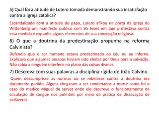 5) Qual foi a atitude de Lutero tomada demonstrando sua insatisfação
contra a igreja católica?
Escandalizado com a atitude do papa, Lutero afixou na porta da igreja de
Wittenberg um manifesto público com 95 teses em que protestava contra
essa medida e expunha alguns elementos de sua concepção religiosa.
6) O que a doutrina da predestinação propunha na reforma
Calvinista?
Defendia que o ser humano estava predestinado ao céu ou ao inferno.
Explicava que algumas pessoas haviam sido eleitas por Deus para a salvação.
Não cabia a ninguém interferir no plano das coisas divinas.
7) Descreva com suas palavras a disciplina rígida de João Calvino.
Quem descumprisse as normas ou se rebelasse contra a doutrina era
duramente punido. Alguns chegaram a ser condenados a morte como foi o
caso do medico Miguel de servet onde ele descreve o funcionamento da
circulação de sangue nos pulmões por meio da pratica de dissecação de
cadáveres
 