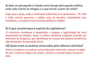 8) Após ser perseguido e tratado como herege pelo papado católico,
onde João Calvino se refugiou e o que ele fez a partir de então?
Fugiu para a Suíça, onde o movimento reformista já se desenvolvia. De 1541
a 1564, Calvino governou a cidade suíça de Genebra, submetendo seus
moradores a um governo que mesclava politica e religião.
9) O que caracterizava o espirito do capitalismo?
O calvinismo condenava o desperdício e pregava a legitimidade do lucro
proveniente do trabalho. Assim, as ideias calvinistas acabaram servindo aos
interesses da burguesia, que identificava no sucesso das práticas econômicas
algo merecedor da aprovação divina.
10) Quais eram as praticas censuradas pela reforma calvinista?
Entre as condutas e as práticas censuradas pelo calvinismo, estavam os jogos
de azar, o culto às imagens de santos, a dança e o uso de roupas luxuosas e
joias.
econômicas algo merecedor da aprovação divina
 