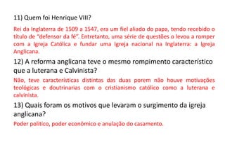 11) Quem foi Henrique VIII?
Rei da Inglaterra de 1509 a 1547, era um fiel aliado do papa, tendo recebido o
título de “defensor da fé”. Entretanto, uma série de questões o levou a romper
com a Igreja Católica e fundar uma Igreja nacional na Inglaterra: a Igreja
Anglicana.
12) A reforma anglicana teve o mesmo rompimento característico
que a luterana e Calvinista?
Não, teve características distintas das duas porem não houve motivações
teológicas e doutrinarias com o cristianismo católico como a luterana e
calvinista.
13) Quais foram os motivos que levaram o surgimento da igreja
anglicana?
Poder politico, poder econômico e anulação do casamento.
 