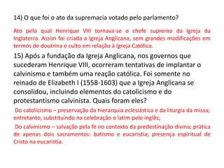 14) O que foi o ato da supremacia votado pelo parlamento?
Ato pelo qual Henrique VIII tornava-se o chefe supremo da Igreja da
Inglaterra. Assim foi criada a Igreja Anglicana, sem grandes modificações em
termos de doutrina e culto em relação à Igreja Católica.
15) Após a fundação da Igreja Anglicana, nos governos que
sucederam Henrique VIII, ocorreram tentativas de implantar o
calvinismo e também uma reação católica. Foi somente no
reinado de Elizabeth I (1558-1603) que a Igreja Anglicana se
consolidou, incluindo elementos do catolicismo e do
protestantismo calvinista. Quais foram eles?
Do catolicismo – preservação da hierarquia eclesiástica e da liturgia da missa;
entretanto, substituindo na celebração o latim pelo inglês;
Do calvinismo – salvação pela fé no contexto da predestinação divina; prática
de apenas dois sacramentos: batismo e eucaristia; presença espiritual de
Cristo na eucaristia.
 