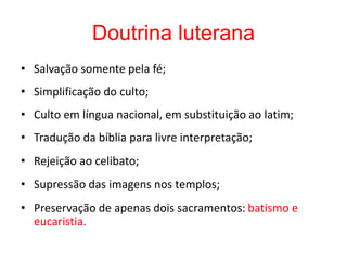 Doutrina luterana
• Salvação somente pela fé;
• Simplificação do culto;
• Culto em língua nacional, em substituição ao latim;
• Tradução da bíblia para livre interpretação;
• Rejeição ao celibato;
• Supressão das imagens nos templos;
• Preservação de apenas dois sacramentos: batismo e
eucaristia.
 