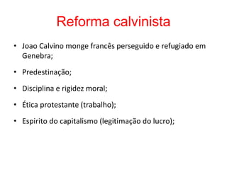 Reforma calvinista
• Joao Calvino monge francês perseguido e refugiado em
Genebra;
• Predestinação;
• Disciplina e rigidez moral;
• Ética protestante (trabalho);
• Espirito do capitalismo (legitimação do lucro);
 