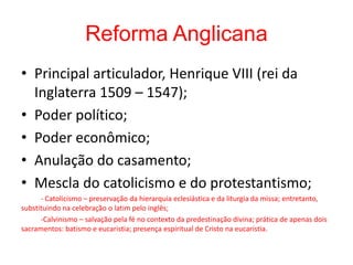 Reforma Anglicana
• Principal articulador, Henrique VIII (rei da
Inglaterra 1509 – 1547);
• Poder político;
• Poder econômico;
• Anulação do casamento;
• Mescla do catolicismo e do protestantismo;
- Catolicismo – preservação da hierarquia eclesiástica e da liturgia da missa; entretanto,
substituindo na celebração o latim pelo inglês;
-Calvinismo – salvação pela fé no contexto da predestinação divina; prática de apenas dois
sacramentos: batismo e eucaristia; presença espiritual de Cristo na eucaristia.
 