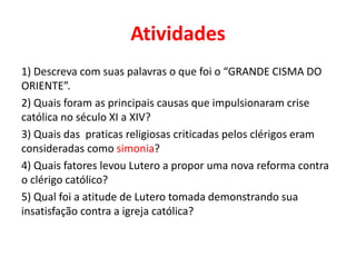 Atividades
1) Descreva com suas palavras o que foi o “GRANDE CISMA DO
ORIENTE”.
2) Quais foram as principais causas que impulsionaram crise
católica no século XI a XIV?
3) Quais das praticas religiosas criticadas pelos clérigos eram
consideradas como simonia?
4) Quais fatores levou Lutero a propor uma nova reforma contra
o clérigo católico?
5) Qual foi a atitude de Lutero tomada demonstrando sua
insatisfação contra a igreja católica?
 