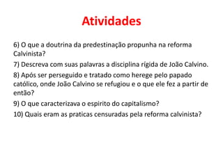 Atividades
6) O que a doutrina da predestinação propunha na reforma
Calvinista?
7) Descreva com suas palavras a disciplina rígida de João Calvino.
8) Após ser perseguido e tratado como herege pelo papado
católico, onde João Calvino se refugiou e o que ele fez a partir de
então?
9) O que caracterizava o espirito do capitalismo?
10) Quais eram as praticas censuradas pela reforma calvinista?
 