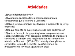 Atividades
11) Quem foi Henrique VIII?
12) A reforma anglicana teve o mesmo rompimento
característico que a luterana e Calvinista?
13) Quais foram os motivos que levaram o surgimento da igreja
anglicana?
14) O que foi o ato da supremacia votado pelo parlamento?
15) Após a fundação da Igreja Anglicana, nos governos que
sucederam Henrique VIII, ocorreram tentativas de implantar o
calvinismo e também uma reação católica. Foi somente no
reinado de Elizabeth I (1558-1603) que a Igreja Anglicana se
consolidou, incluindo elementos do catolicismo e do
protestantismo calvinista. Quais foram eles?
 