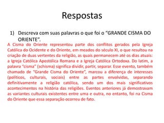 Respostas
1) Descreva com suas palavras o que foi o “GRANDE CISMA DO
ORIENTE”.
A Cisma do Oriente representou parte dos conflitos gerados pela Igreja
Católica do Ocidente e do Oriente, em meados do século XI, o que resultou na
criação de duas vertentes da religião, as quais permanecem até os dias atuais:
a Igreja Católica Apostólica Romana e a Igreja Católica Ortodoxa. Do latim, a
palavra “cisma” (schisma) significa dividir, partir, separar. Esse evento, também
chamado de “Grande Cisma do Oriente”, marcou a diferença de interesses
(políticos, culturais, sociais) entre as partes envolvidas, separando
definitivamente a religião católica, sendo um dos mais significativos
acontecimentos na história das religiões. Eventos anteriores já demostravam
as variantes culturais existentes entre uma e outra, no entanto, foi na Cisma
do Oriente que essa separação ocorreu de fato.
 