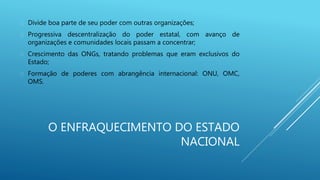 O ENFRAQUECIMENTO DO ESTADO
NACIONAL
 Divide boa parte de seu poder com outras organizações;
 Progressiva descentralização do poder estatal, com avanço de
organizações e comunidades locais passam a concentrar;
 Crescimento das ONGs, tratando problemas que eram exclusivos do
Estado;
 Formação de poderes com abrangência internacional: ONU, OMC,
OMS.
 