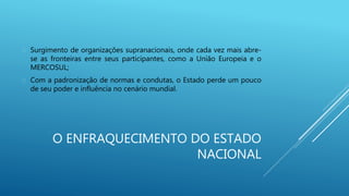 O ENFRAQUECIMENTO DO ESTADO
NACIONAL
 Surgimento de organizações supranacionais, onde cada vez mais abre-
se as fronteiras entre seus participantes, como a União Europeia e o
MERCOSUL;
 Com a padronização de normas e condutas, o Estado perde um pouco
de seu poder e influência no cenário mundial.
 