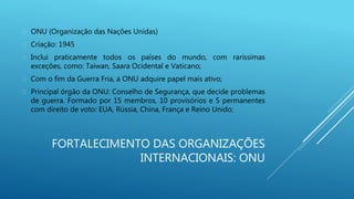 FORTALECIMENTO DAS ORGANIZAÇÕES
INTERNACIONAIS: ONU
 ONU (Organização das Nações Unidas)
 Criação: 1945
 Inclui praticamente todos os países do mundo, com raríssimas
exceções, como: Taiwan, Saara Ocidental e Vaticano;
 Com o fim da Guerra Fria, a ONU adquire papel mais ativo;
 Principal órgão da ONU: Conselho de Segurança, que decide problemas
de guerra. Formado por 15 membros, 10 provisórios e 5 permanentes
com direito de voto: EUA, Rússia, China, França e Reino Unido;
 