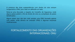 FORTALECIMENTO DAS ORGANIZAÇÕES
INTERNACIONAIS: ONU
 A presença das duas superpotências com direito de voto sempre
incapacitava a ONU, pois cada um defendia um lado;
 Nota-se uma discussão a respeito do Conselho de Segurança, onde
alguns países pedem o fim do direito de voto ou a ampliação de países
beneficiados;
 Alguns dizem que não tem mais sentido uma ONU formada apenas
com países, onde deveria ser anexado ONGs e algumas empresas
multinacionais.
 