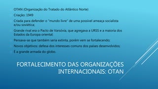 FORTALECIMENTO DAS ORGANIZAÇÕES
INTERNACIONAIS: OTAN
 OTAN (Organização do Tratado do Atlântico Norte)
 Criação: 1949
 Criada para defender o “mundo livre” de uma possível ameaça socialista
e/ou soviética;
 Grande rival era o Pacto de Varsóvia, que agregava a URSS e a maioria dos
Estados da Europa oriental;
 Pensava-se que também seria extinta, porém vem se fortalecendo;
 Novos objetivos: defesa dos interesses comuns dos países desenvolvidos;
 É a grande armada do globo.
 