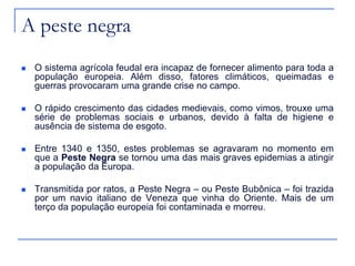 A peste negra
 O sistema agrícola feudal era incapaz de fornecer alimento para toda a
população europeia. Além disso, fatores climáticos, queimadas e
guerras provocaram uma grande crise no campo.
 O rápido crescimento das cidades medievais, como vimos, trouxe uma
série de problemas sociais e urbanos, devido à falta de higiene e
ausência de sistema de esgoto.
 Entre 1340 e 1350, estes problemas se agravaram no momento em
que a Peste Negra se tornou uma das mais graves epidemias a atingir
a população da Europa.
 Transmitida por ratos, a Peste Negra – ou Peste Bubônica – foi trazida
por um navio italiano de Veneza que vinha do Oriente. Mais de um
terço da população europeia foi contaminada e morreu.
 